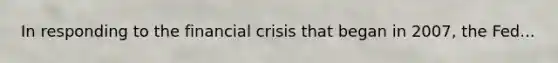 In responding to the financial crisis that began in 2007, the Fed...