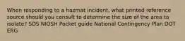 When responding to a hazmat incident, what printed reference source should you consult to determine the size of the area to isolate? SDS NIOSH Pocket guide National Contingency Plan DOT ERG