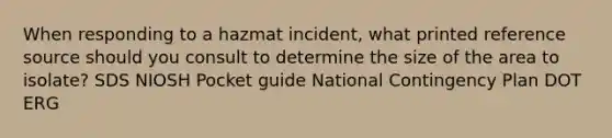 When responding to a hazmat incident, what printed reference source should you consult to determine the size of the area to isolate? SDS NIOSH Pocket guide National Contingency Plan DOT ERG