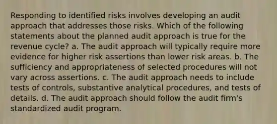 Responding to identified risks involves developing an audit approach that addresses those risks. Which of the following statements about the planned audit approach is true for the revenue cycle? a. The audit approach will typically require more evidence for higher risk assertions than lower risk areas. b. The sufficiency and appropriateness of selected procedures will not vary across assertions. c. The audit approach needs to include tests of controls, substantive analytical procedures, and tests of details. d. The audit approach should follow the audit firm's standardized audit program.