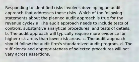 Responding to identified risks involves developing an audit approach that addresses those risks. Which of the following statements about the planned audit approach is true for the revenue cycle? a. The audit approach needs to include tests of controls, substantive analytical procedures, and tests of details. b. The audit approach will typically require more evidence for higher-risk areas than lower-risk areas. c. The audit approach should follow the audit firm's standardized audit program. d. The sufficiency and appropriateness of selected procedures will not vary across assertions.