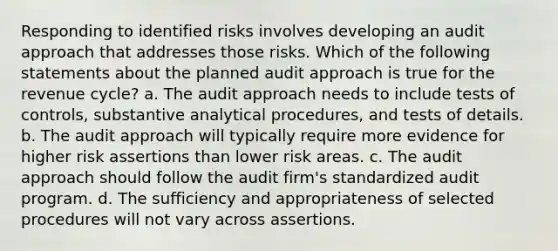 Responding to identified risks involves developing an audit approach that addresses those risks. Which of the following statements about the planned audit approach is true for the revenue cycle? a. The audit approach needs to include tests of controls, substantive analytical procedures, and tests of details. b. The audit approach will typically require more evidence for higher risk assertions than lower risk areas. c. The audit approach should follow the audit firm's standardized audit program. d. The sufficiency and appropriateness of selected procedures will not vary across assertions.