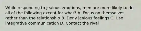 While responding to jealous emotions, men are more likely to do all of the following except for what? A. Focus on themselves rather than the relationship B. Deny jealous feelings C. Use integrative communication D. Contact the rival