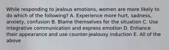 While responding to jealous emotions, women are more likely to do which of the following? A. Experience more hurt, sadness, anxiety, confusion B. Blame themselves for the situation C. Use integrative communication and express emotion D. Enhance their appearance and use counter-jealousy induction E. All of the above