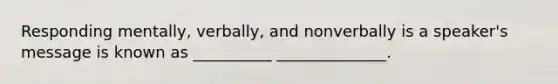 Responding mentally, verbally, and nonverbally is a speaker's message is known as __________ ______________.