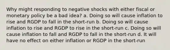 Why might responding to negative shocks with either fiscal or monetary policy be a bad idea? a. Doing so will cause inflation to rise and RGDP to fall in the short-run b. Doing so will cause inflation to rise and RGDP to rise in the short-run c. Doing so will cause inflation to fall and RGDP to fall in the short-run d. It will have no effect on either inflation or RGDP in the short-run