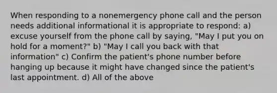 When responding to a nonemergency phone call and the person needs additional informational it is appropriate to respond: a) excuse yourself from the phone call by saying, "May I put you on hold for a moment?" b) "May I call you back with that information" c) Confirm the patient's phone number before hanging up because it might have changed since the patient's last appointment. d) All of the above