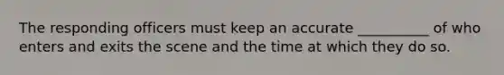 The responding officers must keep an accurate __________ of who enters and exits the scene and the time at which they do so.