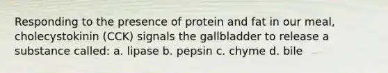 Responding to the presence of protein and fat in our meal, cholecystokinin (CCK) signals the gallbladder to release a substance called: a. lipase b. pepsin c. chyme d. bile