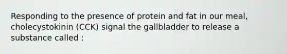 Responding to the presence of protein and fat in our meal, cholecystokinin (CCK) signal the gallbladder to release a substance called :