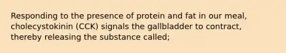 Responding to the presence of protein and fat in our meal, cholecystokinin (CCK) signals the gallbladder to contract, thereby releasing the substance called;