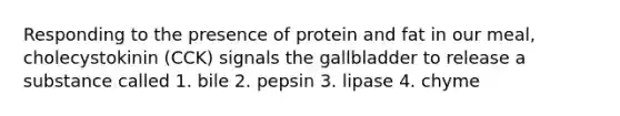 Responding to the presence of protein and fat in our meal, cholecystokinin (CCK) signals the gallbladder to release a substance called 1. bile 2. pepsin 3. lipase 4. chyme