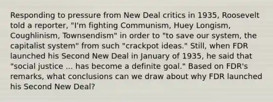 Responding to pressure from New Deal critics in 1935, Roosevelt told a reporter, "I'm fighting Communism, Huey Longism, Coughlinism, Townsendism" in order to "to save our system, the capitalist system" from such "crackpot ideas." Still, when FDR launched his Second New Deal in January of 1935, he said that "social justice ... has become a definite goal." Based on FDR's remarks, what conclusions can we draw about why FDR launched his Second New Deal?