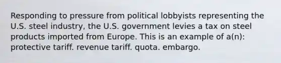 Responding to pressure from political lobbyists representing the U.S. steel industry, the U.S. government levies a tax on steel products imported from Europe. This is an example of a(n): protective tariff. revenue tariff. quota. embargo.