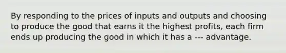 By responding to the prices of inputs and outputs and choosing to produce the good that earns it the highest profits, each firm ends up producing the good in which it has a --- advantage.