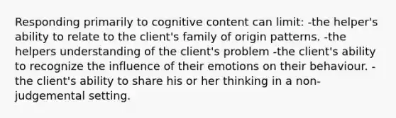 Responding primarily to cognitive content can limit: -the helper's ability to relate to the client's family of origin patterns. -the helpers understanding of the client's problem -the client's ability to recognize the influence of their emotions on their behaviour. -the client's ability to share his or her thinking in a non-judgemental setting.