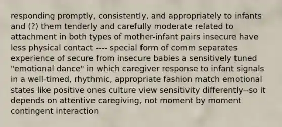 responding promptly, consistently, and appropriately to infants and (?) them tenderly and carefully moderate related to attachment in both types of mother-infant pairs insecure have less physical contact ---- special form of comm separates experience of secure from insecure babies a sensitively tuned "emotional dance" in which caregiver response to infant signals in a well-timed, rhythmic, appropriate fashion match emotional states like positive ones culture view sensitivity differently--so it depends on attentive caregiving, not moment by moment contingent interaction