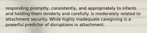 responding promptly, consistently, and appropriately to infants and holding them tenderly and carefully. is moderately related to attachment security. While highly inadequate caregiving is a powerful predictor of disruptions in attachment.