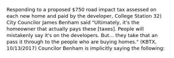 Responding to a proposed 750 road impact tax assessed on each new home and paid by the developer, College Station 32) City Councilor James Benham said "Ultimately, it's the homeowner that actually pays these [taxes]. People will mistakenly say it's on the developers. But... they take that an pass it through to the people who are buying homes." (KBTX, 10/13/2017) Councilor Benham is implicitly saying the following: