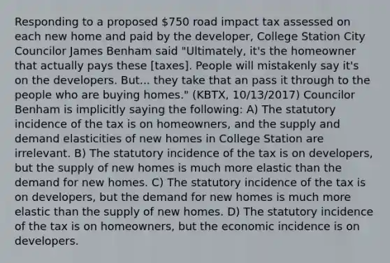 Responding to a proposed 750 road impact tax assessed on each new home and paid by the developer, College Station City Councilor James Benham said "Ultimately, it's the homeowner that actually pays these [taxes]. People will mistakenly say it's on the developers. But... they take that an pass it through to the people who are buying homes." (KBTX, 10/13/2017) Councilor Benham is implicitly saying the following: A) The statutory incidence of the tax is on homeowners, and the supply and demand elasticities of new homes in College Station are irrelevant. B) The statutory incidence of the tax is on developers, but the supply of new homes is much more elastic than the demand for new homes. C) The statutory incidence of the tax is on developers, but the demand for new homes is much more elastic than the supply of new homes. D) The statutory incidence of the tax is on homeowners, but the economic incidence is on developers.