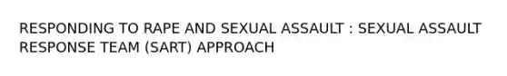 RESPONDING TO RAPE AND SEXUAL ASSAULT : SEXUAL ASSAULT RESPONSE TEAM (SART) APPROACH