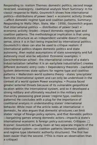 Responding to: realism Themes: domestic politics, second image reversed, sovereignty, coalitional analysis Short Summary: In his classic response to Waltz, Gourevitch shows how international politics—distributions of power (war) + economic activity (trade)—affect domestic regime type and coalition patterns. Summary: Responding to Waltz (Man, State, War - 1959), Gourevitch argues that international politics — distribution of power (war) + economic activity (trade)—impact domestic regime type and coalition patterns. The methodological implication is that using domestic structure as an independent variable doesn't make sense, since it is in fact being impacted by international politics. Gourevitch's ideas can also be used to critique realism: if international politics shapes domestic politics and state autonomy, then realist assumptions of state sovereignty and full autonomy must also be adjusted. Economic examples: • Gerschenkronian school - the international context of a state's industrialization (whether it is an early/late industrializer) creates different domestic entry costs • Dependency theorists - capitalist system determines state options for regime type and coalition patterns • Wallerstein world systems theory - states 'precipitate' from the international system and can only be understood in the context of a world system Power examples: • Prussia faced greater external threats because of its vulnerable geopolitical location within the international system, and so it developed a strong military and ultimately resulted in the military and monarchy possessing great power (regime type, coalition patterns) He concludes with a plug for the importance of coalitional analysis in understanding states' international behavior. While most of the article looks at international → domestic, he also argues that domestic structures can limit states' range of foreign policy options, and that domestic politics—bargaining games among domestic actors—impacts a state's international economic & foreign policy outcomes. Critiques: □ Krasner: Gourevitch actually looks at two separate impacts of the international system—on coalition patterns (domestic politics) and regime type (domestic authority structures). The first has been easier than the second. (*This is more an observation than a critique)