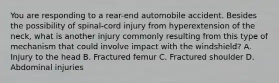 You are responding to a​ rear-end automobile accident. Besides the possibility of​ spinal-cord injury from hyperextension of the​ neck, what is another injury commonly resulting from this type of mechanism that could involve impact with the​ windshield? A. Injury to the head B. Fractured femur C. Fractured shoulder D. Abdominal injuries