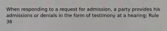 When responding to a request for admission, a party provides his admissions or denials in the form of testimony at a hearing; Rule 36