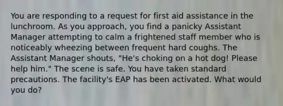 You are responding to a request for first aid assistance in the lunchroom. As you approach, you find a panicky Assistant Manager attempting to calm a frightened staff member who is noticeably wheezing between frequent hard coughs. The Assistant Manager shouts, "He's choking on a hot dog! Please help him." The scene is safe. You have taken standard precautions. The facility's EAP has been activated. What would you do?