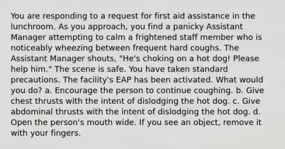 You are responding to a request for first aid assistance in the lunchroom. As you approach, you find a panicky Assistant Manager attempting to calm a frightened staff member who is noticeably wheezing between frequent hard coughs. The Assistant Manager shouts, "He's choking on a hot dog! Please help him." The scene is safe. You have taken standard precautions. The facility's EAP has been activated. What would you do? a. Encourage the person to continue coughing. b. Give chest thrusts with the intent of dislodging the hot dog. c. Give abdominal thrusts with the intent of dislodging the hot dog. d. Open the person's mouth wide. If you see an object, remove it with your fingers.