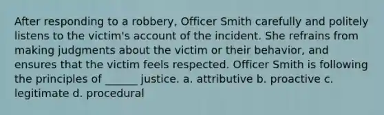 After responding to a robbery, Officer Smith carefully and politely listens to the victim's account of the incident. She refrains from making judgments about the victim or their behavior, and ensures that the victim feels respected. Officer Smith is following the principles of ______ justice. a. attributive b. proactive c. legitimate d. procedural