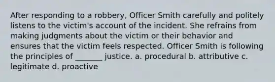 After responding to a robbery, Officer Smith carefully and politely listens to the victim's account of the incident. She refrains from making judgments about the victim or their behavior and ensures that the victim feels respected. Officer Smith is following the principles of _______ justice. a. procedural b. attributive c. legitimate d. proactive