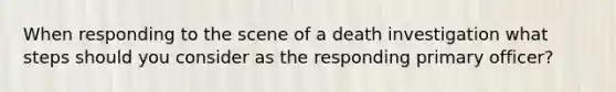 When responding to the scene of a death investigation what steps should you consider as the responding primary officer?