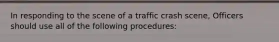 In responding to the scene of a traffic crash scene, Officers should use all of the following procedures: