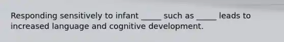 Responding sensitively to infant _____ such as _____ leads to increased language and cognitive development.