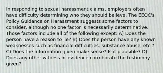 In responding to sexual harassment claims, employers often have difficulty determining who they should believe. The EEOC's Policy Guidance on Harassment suggests some factors to consider, although no one factor is necessarily determinative. Those factors include all of the following except: A) Does the person have a reason to lie? B) Does the person have any known weaknesses such as financial difficulties, substance abuse, etc.? C) Does the information given make sense? Is it plausible? D) Does any other witness or evidence corroborate the testimony given?