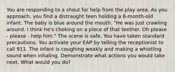 You are responding to a shout for help from the play area. As you approach, you find a distraught teen holding a 6-month-old infant. The baby is blue around the mouth. "He was just crawling around. I think he's choking on a piece of that teether. Oh please - please - help him." The scene is safe. You have taken standard precautions. You activate your EAP by telling the receptionist to call 911. The infant is coughing weakly and making a whistling sound when inhaling. Demonstrate what actions you would take next. What would you do?