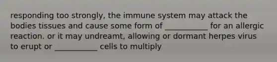 responding too strongly, the immune system may attack the bodies tissues and cause some form of ___________ for an allergic reaction. or it may undreamt, allowing or dormant herpes virus to erupt or ___________ cells to multiply