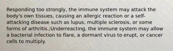 Responding too strongly, the immune system may attack the body's own tissues, causing an allergic reaction or a self-attacking disease such as lupus, multiple sclerosis, or some forms of arthritis.;Underreacting, the immune system may allow a bacterial infection to flare, a dormant virus to erupt, or cancer cells to multiply.