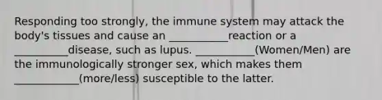 Responding too strongly, the immune system may attack the body's tissues and cause an ___________reaction or a __________disease, such as lupus. ___________(Women/Men) are the immunologically stronger sex, which makes them ____________(more/less) susceptible to the latter.