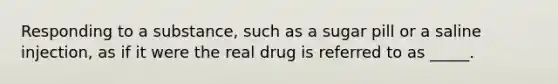 Responding to a substance, such as a sugar pill or a saline injection, as if it were the real drug is referred to as _____.