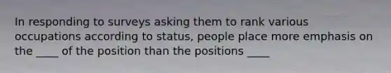 In responding to surveys asking them to rank various occupations according to status, people place more emphasis on the ____ of the position than the positions ____