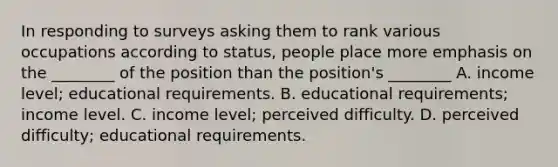 In responding to surveys asking them to rank various occupations according to status, people place more emphasis on the ________ of the position than the position's ________ A. income level; educational requirements. B. educational requirements; income level. C. income level; perceived difficulty. D. perceived difficulty; educational requirements.