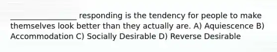 _________________ responding is the tendency for people to make themselves look better than they actually are. A) Aquiescence B) Accommodation C) Socially Desirable D) Reverse Desirable