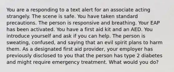 You are a responding to a text alert for an associate acting strangely. The scene is safe. You have taken standard precautions. The person is responsive and breathing. Your EAP has been activated. You have a first aid kit and an AED. You introduce yourself and ask if you can help. The person is sweating, confused, and saying that an evil spirit plans to harm them. As a designated first aid provider, your employer has previously disclosed to you that the person has type 2 diabetes and might require emergency treatment. What would you do?