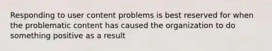 Responding to user content problems is best reserved for when the problematic content has caused the organization to do something positive as a result