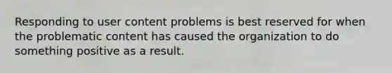 Responding to user content problems is best reserved for when the problematic content has caused the organization to do something positive as a result.