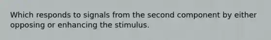 Which responds to signals from the second component by either opposing or enhancing the stimulus.