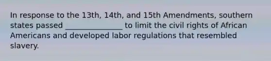 In response to the 13th, 14th, and 15th Amendments, southern states passed _______________ to limit the civil rights of African Americans and developed labor regulations that resembled slavery.