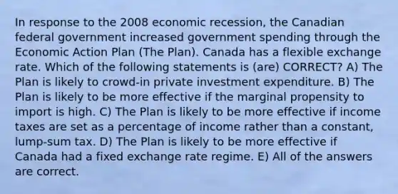 In response to the 2008 economic recession, the Canadian federal government increased government spending through the Economic Action Plan (The Plan). Canada has a flexible exchange rate. Which of the following statements is (are) CORRECT? A) The Plan is likely to crowd-in private investment expenditure. B) The Plan is likely to be more effective if the marginal propensity to import is high. C) The Plan is likely to be more effective if income taxes are set as a percentage of income rather than a constant, lump-sum tax. D) The Plan is likely to be more effective if Canada had a fixed exchange rate regime. E) All of the answers are correct.